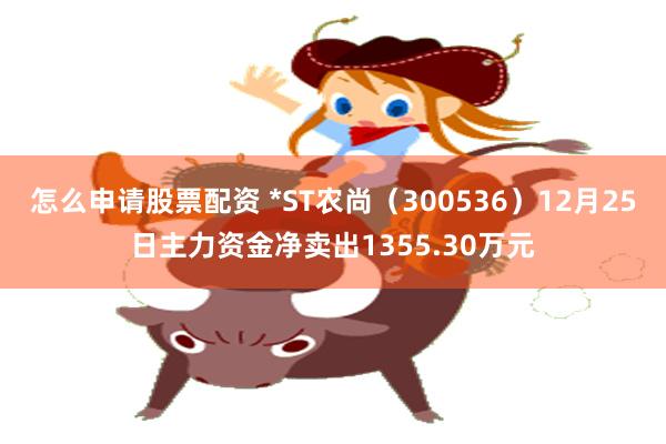怎么申请股票配资 *ST农尚（300536）12月25日主力资金净卖出1355.30万元