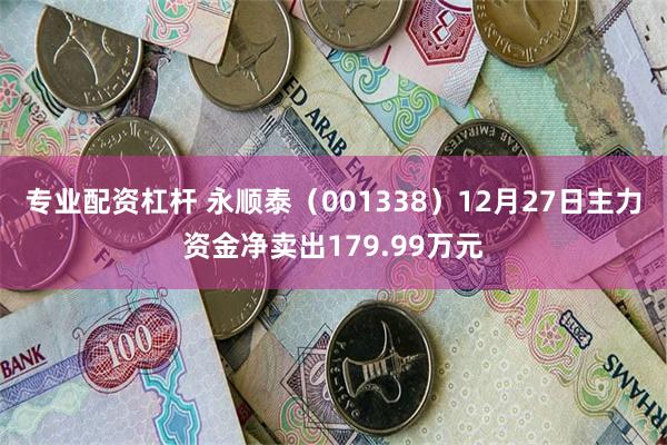 专业配资杠杆 永顺泰（001338）12月27日主力资金净卖出179.99万元