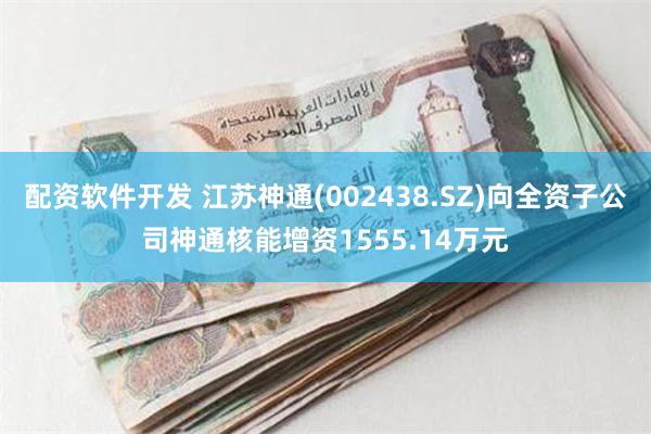 配资软件开发 江苏神通(002438.SZ)向全资子公司神通核能增资1555.14万元