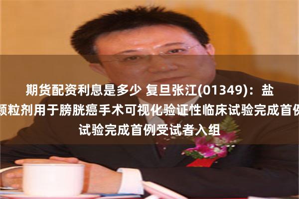 期货配资利息是多少 复旦张江(01349)：盐酸氨酮戊酸颗粒剂用于膀胱癌手术可视化验证性临床试验完成首例受试者入组