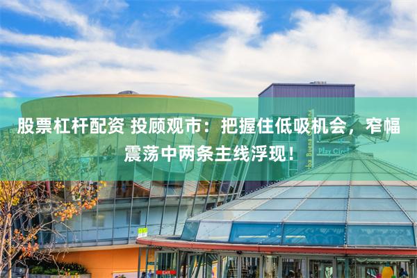 股票杠杆配资 投顾观市：把握住低吸机会，窄幅震荡中两条主线浮现！