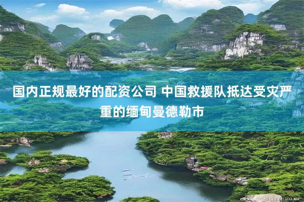 国内正规最好的配资公司 中国救援队抵达受灾严重的缅甸曼德勒市