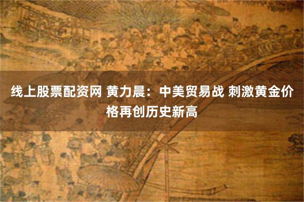 线上股票配资网 黄力晨：中美贸易战 刺激黄金价格再创历史新高