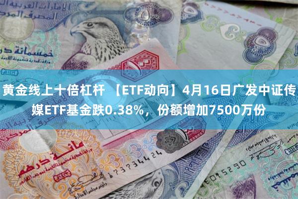 黄金线上十倍杠杆 【ETF动向】4月16日广发中证传媒ETF基金跌0.38%，份额增加7500万份