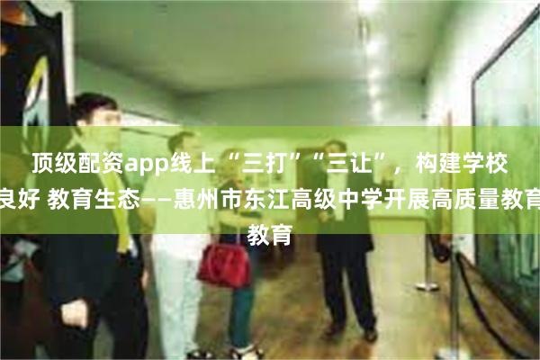顶级配资app线上 “三打”“三让”，构建学校良好 教育生态——惠州市东江高级中学开展高质量教育