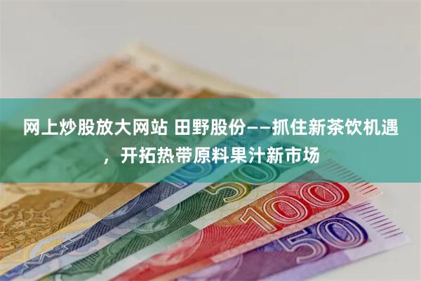 网上炒股放大网站 田野股份——抓住新茶饮机遇，开拓热带原料果汁新市场