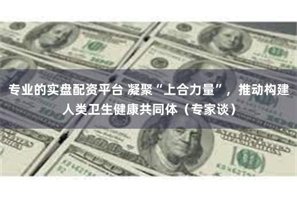 专业的实盘配资平台 凝聚“上合力量”，推动构建人类卫生健康共同体（专家谈）