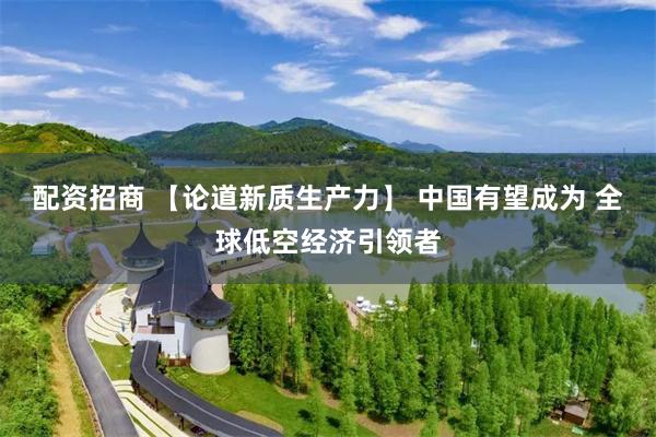 配资招商 【论道新质生产力】 中国有望成为 全球低空经济引领者