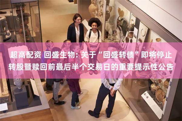 超高配资 回盛生物: 关于“回盛转债”即将停止转股暨赎回前最后半个交易日的重要提示性公告
