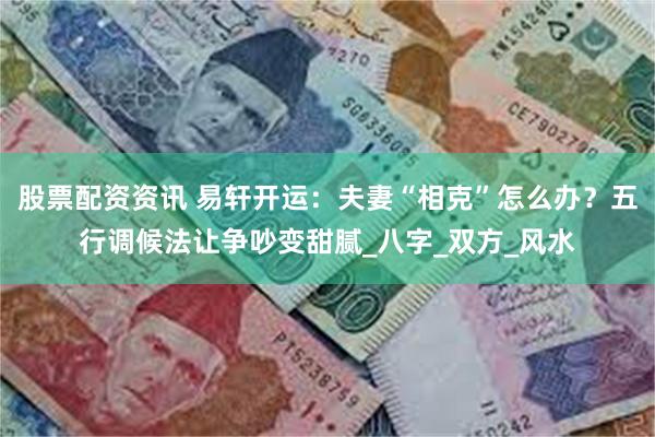 股票配资资讯 易轩开运：夫妻“相克”怎么办？五行调候法让争吵变甜腻_八字_双方_风水