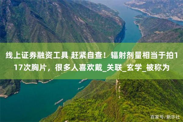 线上证券融资工具 赶紧自查！辐射剂量相当于拍117次胸片，很多人喜欢戴_关联_玄学_被称为