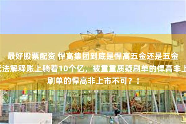 最好股票配资 悍高集团到底是悍高五金还是五金茅？否则无法解释账上躺着10个亿，被重重质疑刷单的悍高非上市不可？！