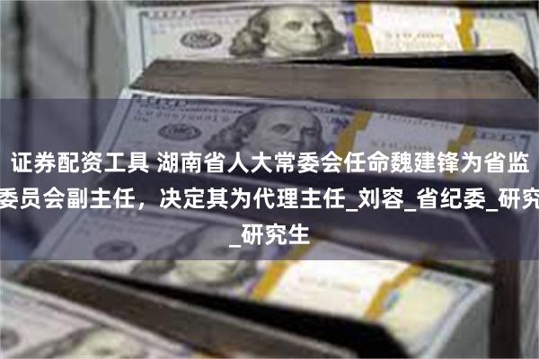 证券配资工具 湖南省人大常委会任命魏建锋为省监察委员会副主任，决定其为代理主任_刘容_省纪委_研究生