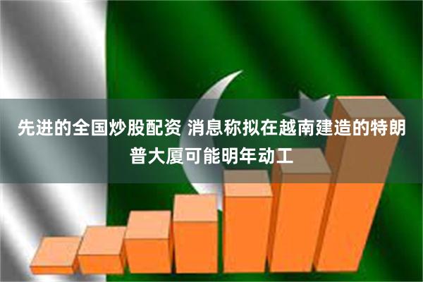先进的全国炒股配资 消息称拟在越南建造的特朗普大厦可能明年动工