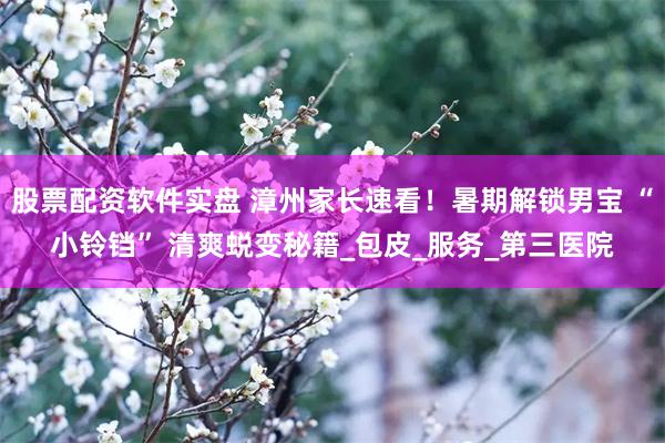 股票配资软件实盘 漳州家长速看！暑期解锁男宝 “小铃铛” 清爽蜕变秘籍_包皮_服务_第三医院