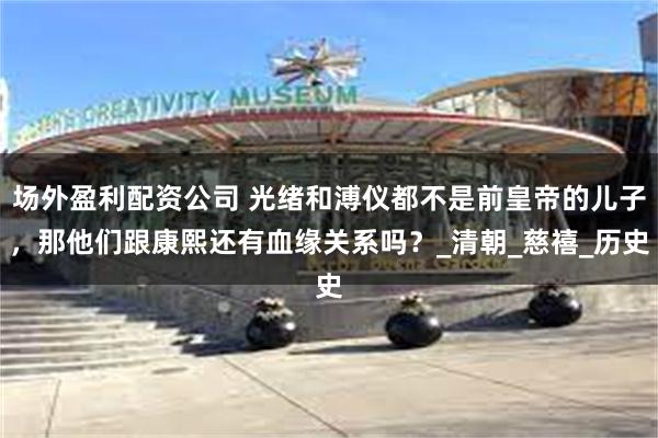 场外盈利配资公司 光绪和溥仪都不是前皇帝的儿子，那他们跟康熙还有血缘关系吗？_清朝_慈禧_历史