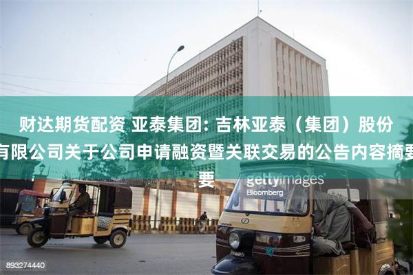 财达期货配资 亚泰集团: 吉林亚泰（集团）股份有限公司关于公司申请融资暨关联交易的公告内容摘要