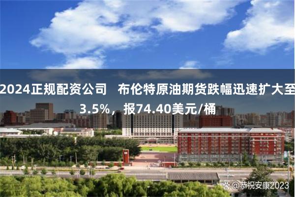 2024正规配资公司   布伦特原油期货跌幅迅速扩大至3.5%，报74.40美元/桶