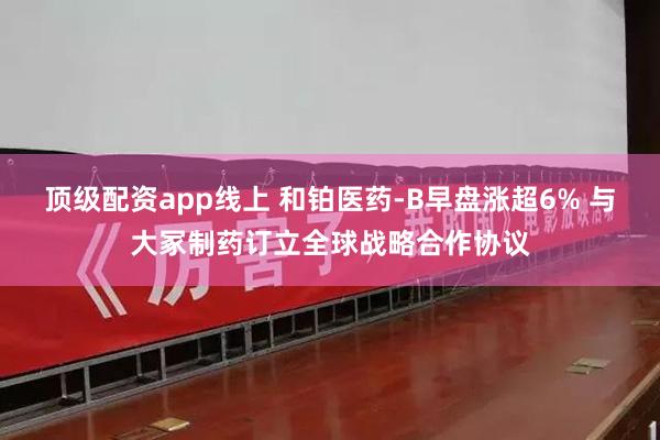 顶级配资app线上 和铂医药-B早盘涨超6% 与大冢制药订立全球战略合作协议